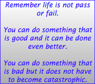 Remember life is not pass or fail. You can do something that is good and it can be done even better. You can do something that is bad but it does not have to become catastrophic. 