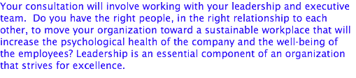Your consultation will involve working with your leadership and executive team. Do you have the right people, in the right relationship to each other, to move your organization toward a sustainable workplace that will increase the psychological health of the company and the well-being of the employees? Leadership is an essential component of an organization that strives for excellence.