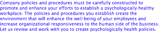 Company policies and procedures must be carefully constructed to promote and enhance your efforts to establish a psychologically healthy workplace. The policies and procedures you establish create the environment that will enhance the well-being of your employees and increase organizational responsiveness to the human side of the business. Let us review and work with you to create psychologically health policies.